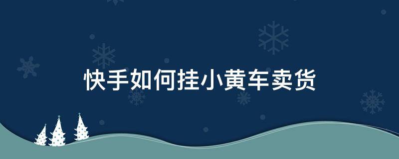 快手如何挂小黄车卖货 快手如何挂小黄车卖货视频