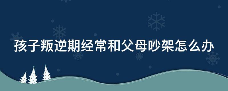 孩子叛逆期经常和父母吵架怎么办 叛逆期老是和父母吵架怎么办