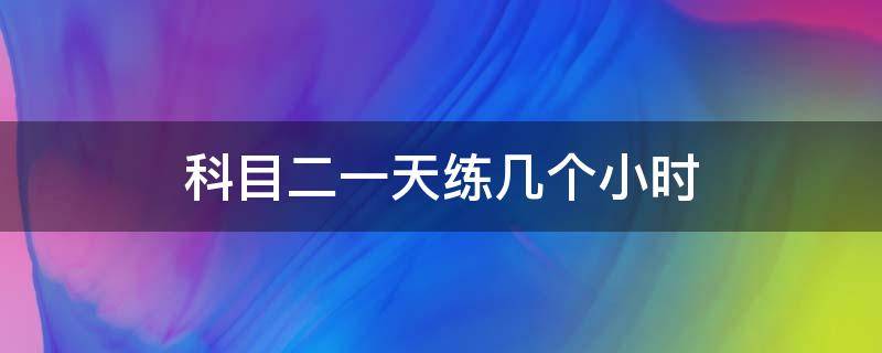 科目二一天练几个小时 科目二一天练几个小时合适