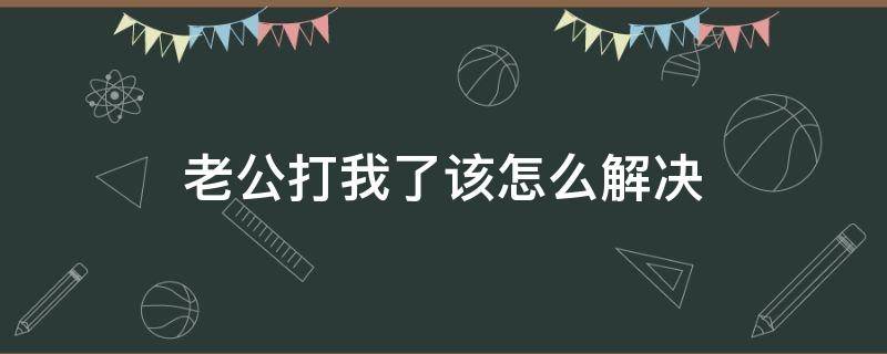 老公打我了该怎么解决（老公打我我该怎么处理方法）