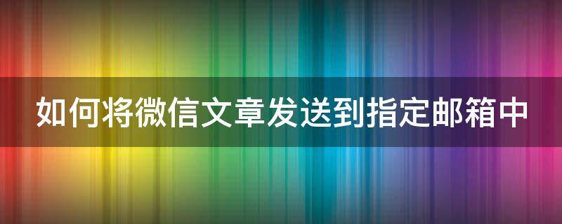 如何将微信文章发送到指定邮箱中 如何将微信文章发送到指定邮箱中来