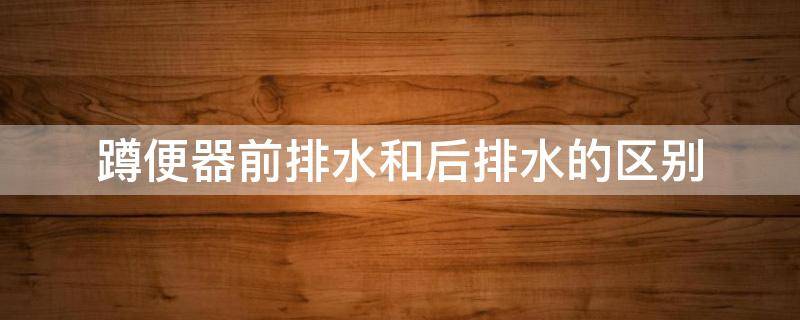 蹲便器前排水和后排水的区别 蹲便器前排水还是后排水