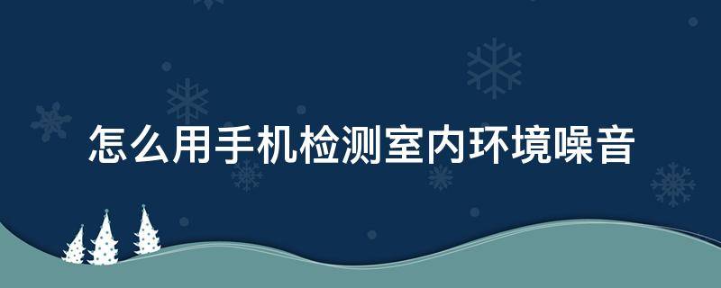 怎么用手机检测室内环境噪音（怎样用手机检测噪音）