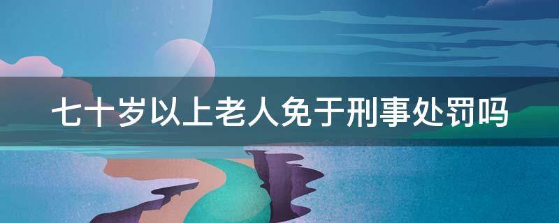 七十岁以上老人免于刑事处罚吗（七十岁以上老人免于刑事处罚吗为什么）