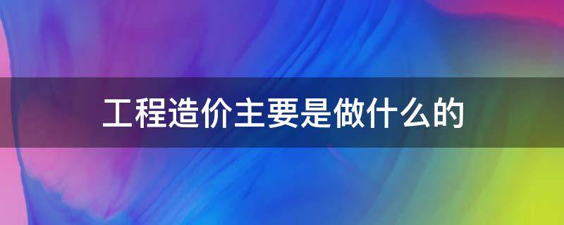 工程造价主要是做什么的（工程造价主要做啥）