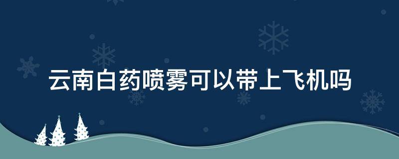 云南白药喷雾可以带上飞机吗 云南白药喷雾坐飞机可以带吗