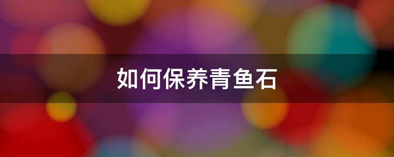如何保养青鱼石（青鱼石怎样保养）