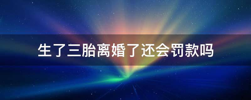 生了三胎离婚了还会罚款吗（离婚后发现怀了三胎生了要罚款吗）