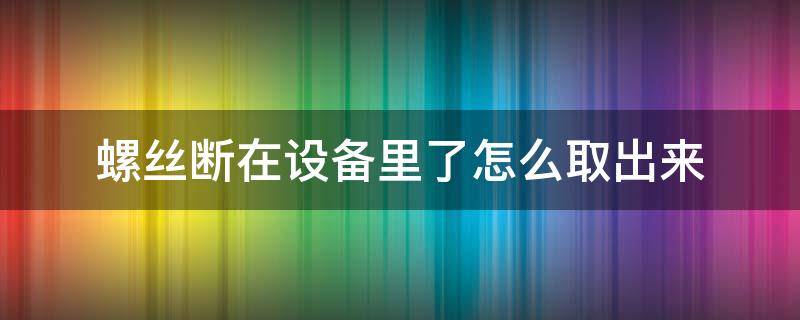 螺丝断在设备里了怎么取出来 螺丝断了如何取出