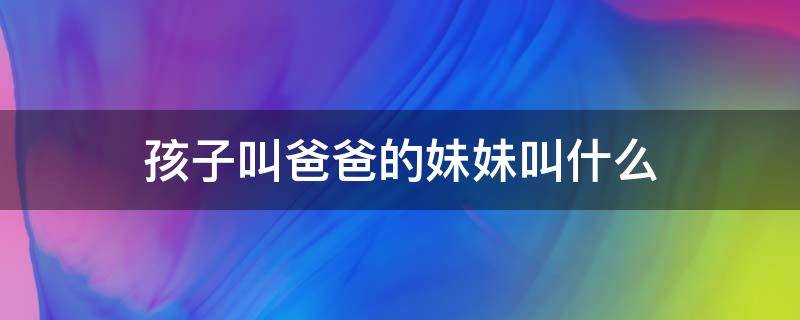 孩子叫爸爸的妹妹叫什么 自己叫爸爸的妹妹叫什么