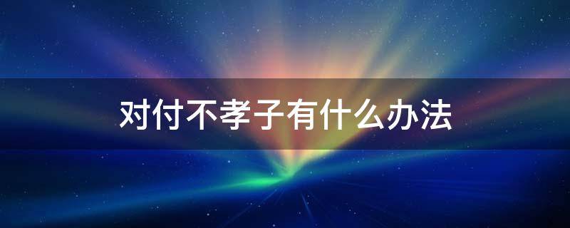 对付不孝子有什么办法 对付不孝之子的好方法