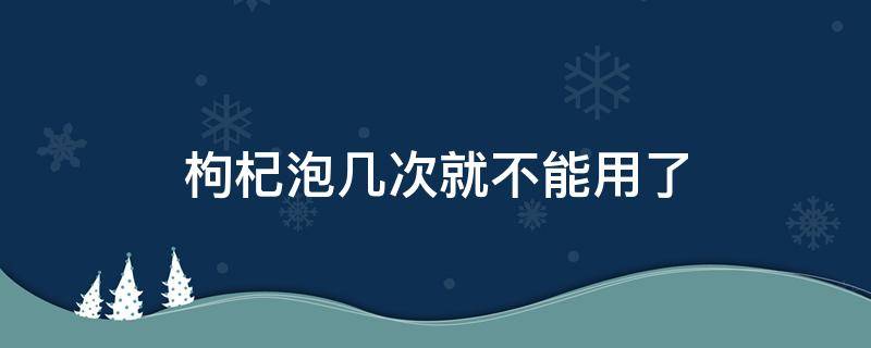 枸杞泡几次就不能用了 枸杞子能泡几次