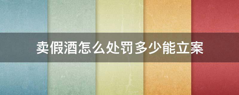 卖假酒怎么处罚多少能立案 卖假酒多少钱可以立案