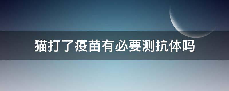 猫打了疫苗有必要测抗体吗（猫打完疫苗有没有必要查抗体）