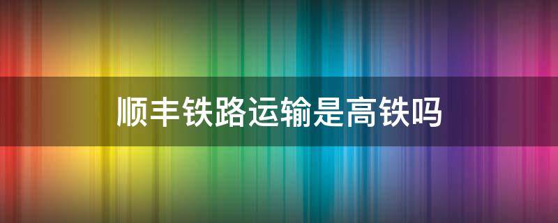 顺丰铁路运输是高铁吗（顺丰铁路运送是高铁嘛）