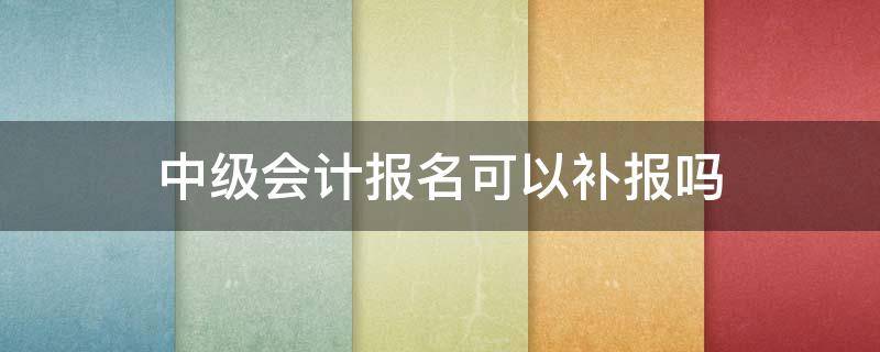 中级会计报名可以补报吗（中级会计报名可以补报名吗）