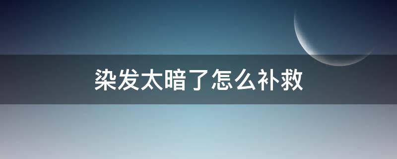 染发太暗了怎么补救（头发染暗了有什么办法改变）