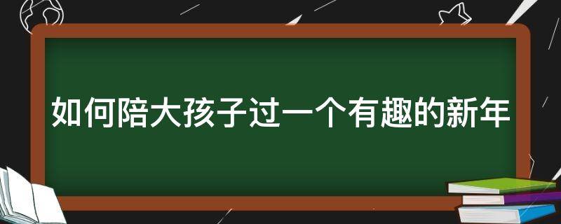 如何陪大孩子过一个有趣的新年（如何陪孩子过一个有意义的儿童节）