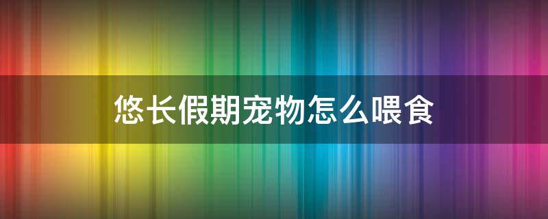 悠长假期宠物怎么喂食 悠长假期宠物怎么喂食视频