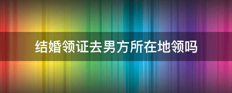 结婚领证去男方所在地领吗 结婚证是要去男方的所在地领吗