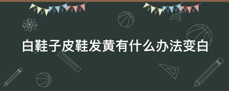 白鞋子皮鞋发黄有什么办法变白 白鞋皮质发黄有什么办法变白