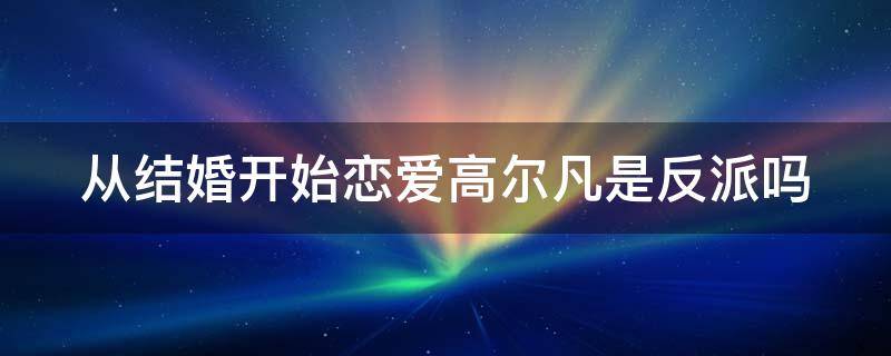 从结婚开始恋爱高尔凡是反派吗（从结婚开始恋爱高尔凡是坏人）