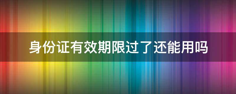 身份证有效期限过了还能用吗 身份证有效期限过了还能用吗知乎