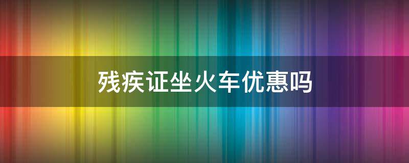 残疾证坐火车优惠吗 残疾人有残疾证坐火车有哪些优惠