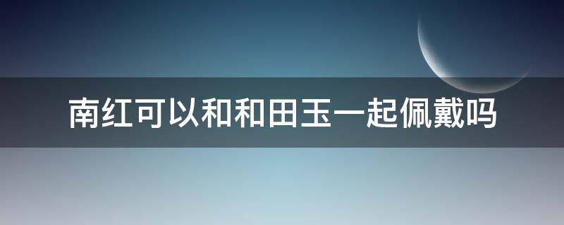 南红可以和和田玉一起佩戴吗 南红可以跟玉一起佩戴吗