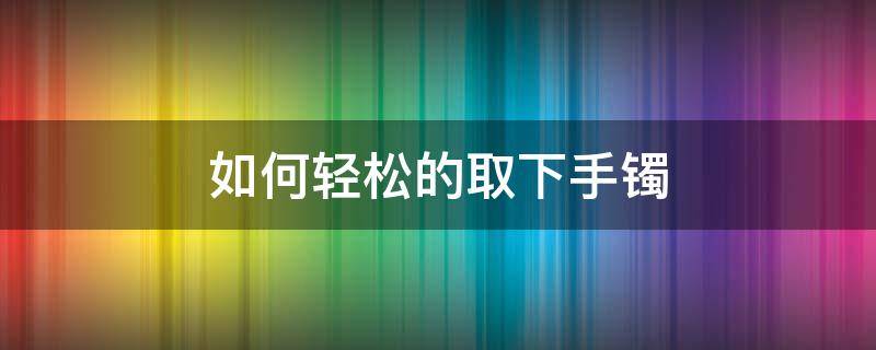 如何轻松的取下手镯（怎样取下手镯）