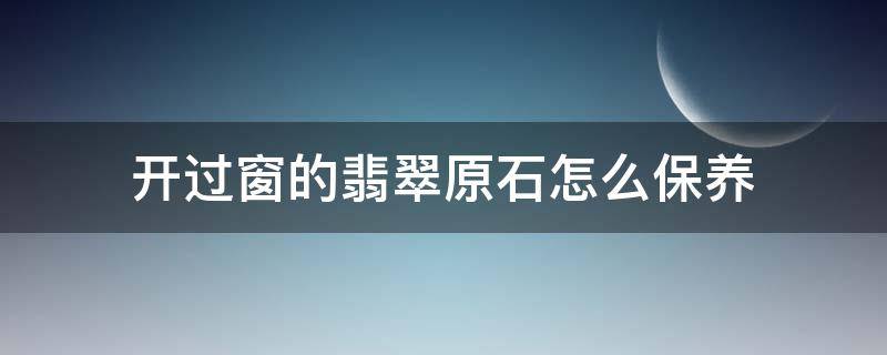 开过窗的翡翠原石怎么保养（翡翠原石开窗能保存多久）