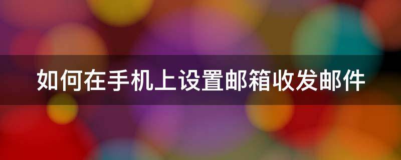 如何在手机上设置邮箱收发邮件 手机怎么设置收邮件