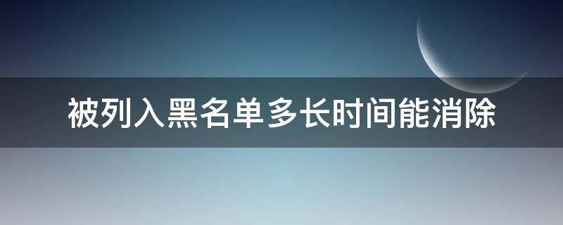 被列入黑名单多长时间能消除（列入黑名单多久才能消除）