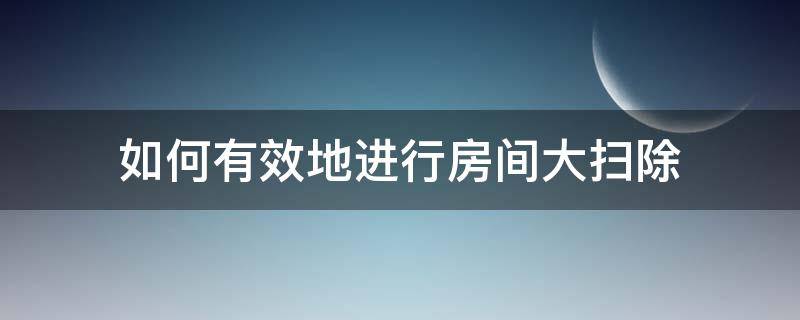 如何有效地进行房间大扫除（怎么有效打扫房间）