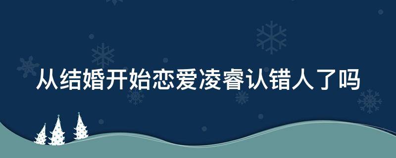 从结婚开始恋爱凌睿认错人了吗（从结婚开始恋爱凌睿看到的小女孩照片是谁）