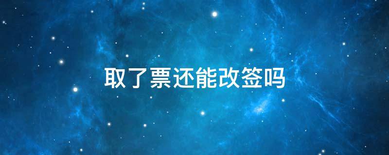 取了票还能改签吗 取了票还能不能改签