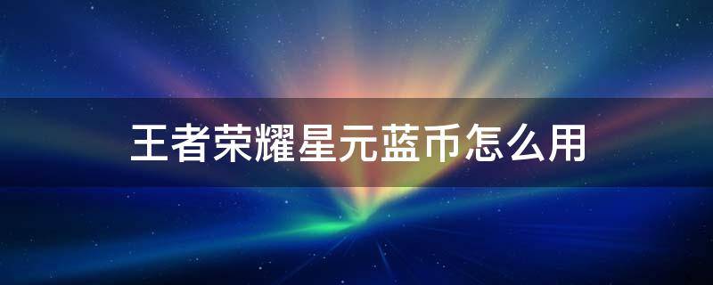 王者荣耀星元蓝币怎么用 王者荣耀星元蓝币怎么用不了