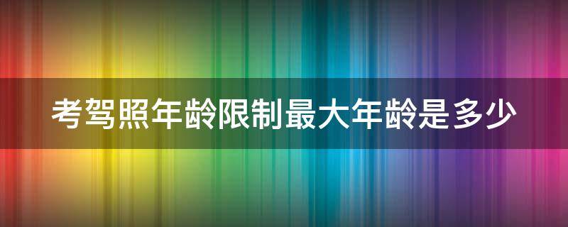 考驾照年龄限制最大年龄是多少（考驾照年龄限制最大年龄是多少2020）