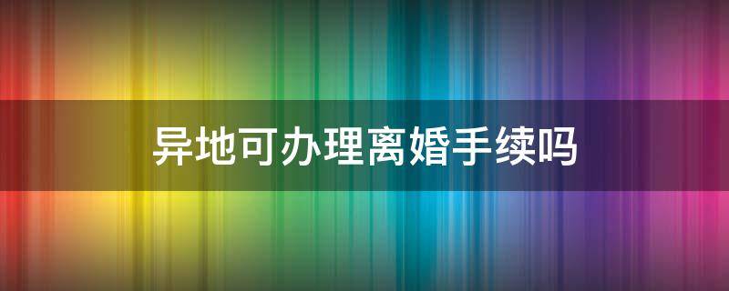 异地可办理离婚手续吗 异地能够办理离婚手续吗