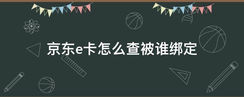 京东e卡怎么查被谁绑定（京东e卡怎么看有没有绑定）