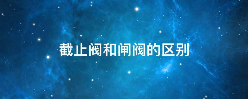 截止阀和闸阀的区别 截止阀和闸阀的区别及各自的优点