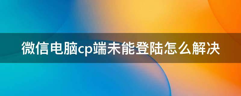 微信电脑cp端未能登陆怎么解决 微信电脑cp端未能登陆怎么解决呢