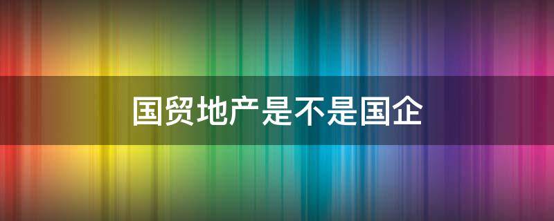 国贸地产是不是国企 国贸地产集团有限公司是国企吗