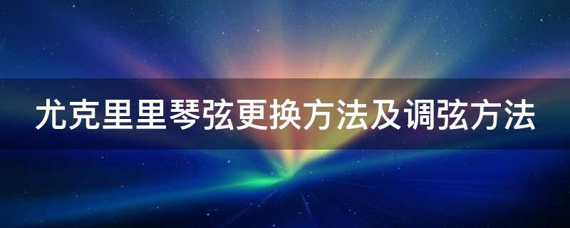 尤克里里琴弦更换方法及调弦方法 尤克里里怎么更换琴弦