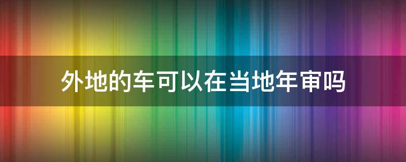 外地的车可以在当地年审吗 外地车可以在当地年审吗?