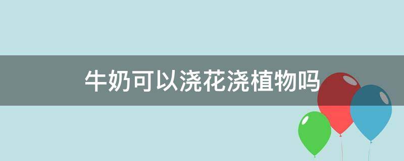 牛奶可以浇花浇植物吗（牛奶可以用来浇花吗）