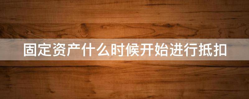 固定资产什么时候开始进行抵扣（固定资产什么时候可以抵扣增值税的）