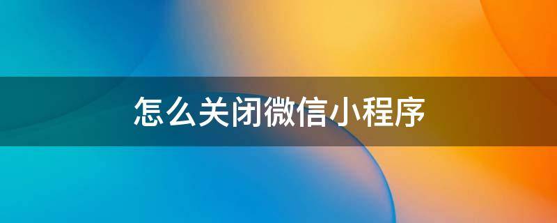 怎么关闭微信小程序 怎么关闭微信小程序功能