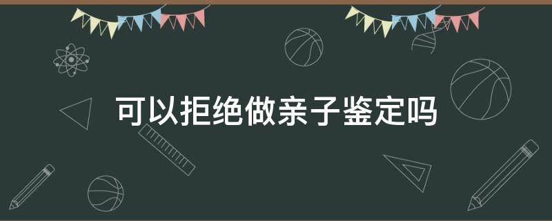 可以拒绝做亲子鉴定吗（拒不做亲子鉴定会怎样）