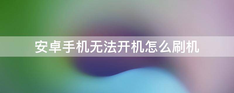 安卓手机无法开机怎么刷机（安卓手机不能开机怎么刷系统）